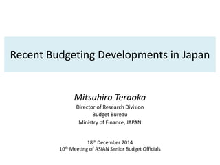 Recent Budgeting Developments in Japan
Mitsuhiro Teraoka
Director of Research Division
Budget Bureau
Ministry of Finance, JAPAN
18th December 2014
10th Meeting of ASIAN Senior Budget Officials
 