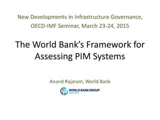 New Developments in Infrastructure Governance,
OECD-IMF Seminar, March 23-24, 2015
The World Bank’s Framework for
Assessing PIM Systems
Anand Rajaram, World Bank
 