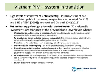 Vietnam PIM – system in transition
• High levels of investment until recently: Total investment and
consolidated public investment, respectively, accounted for 41%
and 13% of GDP (2008); reduced to 30% and 10% (2013).
• But increasingly through provincial government: 77% of public
investments are managed at the provincial and lower levels where:
– Weak guidance and screening of proposals. Sectoral and provincial masterplans are not an
adequate basis for screening investment proposals.
– No structure or formal technical guidance to appraisal. The system is mainly administrative,
concerned mostly with procedural compliance and set timeline.
– There is no independent review of project appraisal by provinces or sectors.
– Project selection and budgeting. Too many projects chasing insufficient funding.
– Project implementation/adjustment during construction: Monitoring of provincial public
investments is only required for projects with at least 30% of total cost financed by
government budget. Cost overrun as much as 50% over estimates.
– Facility operation: No asset registry for constructed works. Despite Law on Management and
Use of State Property, there are no specific regulations so assets are poorly managed and
maintained.
– Ex-post evaluation: Largely a missing function.
 
