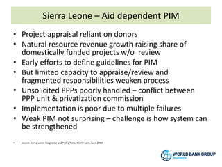 Sierra Leone – Aid dependent PIM
• Project appraisal reliant on donors
• Natural resource revenue growth raising share of
domestically funded projects w/o review
• Early efforts to define guidelines for PIM
• But limited capacity to appraise/review and
fragmented responsibilities weaken process
• Unsolicited PPPs poorly handled – conflict between
PPP unit & privatization commission
• Implementation is poor due to multiple failures
• Weak PIM not surprising – challenge is how system can
be strengthened
• Source: Sierra Leone Diagnostic and Policy Note, World Bank, June 2013
 