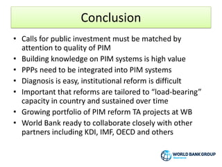 Conclusion
• Calls for public investment must be matched by
attention to quality of PIM
• Building knowledge on PIM systems is high value
• PPPs need to be integrated into PIM systems
• Diagnosis is easy, institutional reform is difficult
• Important that reforms are tailored to “load-bearing”
capacity in country and sustained over time
• Growing portfolio of PIM reform TA projects at WB
• World Bank ready to collaborate closely with other
partners including KDI, IMF, OECD and others
 