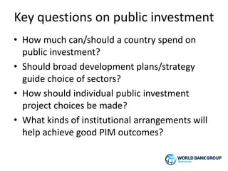 Key questions on public investment
• How much can/should a country spend on
public investment?
• Should broad development plans/strategy
guide choice of sectors?
• How should individual public investment
project choices be made?
• What kinds of institutional arrangements will
help achieve good PIM outcomes?
 