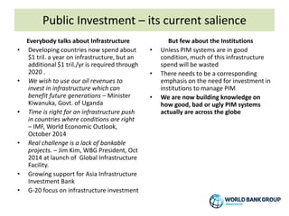 Public Investment – its current salience
Everybody talks about Infrastructure
• Developing countries now spend about
$1 tril. a year on infrastructure, but an
additional $1 tril./yr is required through
2020 .
• We wish to use our oil revenues to
invest in infrastructure which can
benefit future generations – Minister
Kiwanuka, Govt. of Uganda
• Time is right for an infrastructure push
in countries where conditions are right
– IMF, World Economic Outlook,
October 2014
• Real challenge is a lack of bankable
projects. – Jim Kim, WBG President, Oct
2014 at launch of Global Infrastructure
Facility.
• Growing support for Asia Infrastructure
Investment Bank
• G-20 focus on infrastructure investment
But few about the Institutions
• Unless PIM systems are in good
condition, much of this infrastructure
spend will be wasted
• There needs to be a corresponding
emphasis on the need for investment in
institutions to manage PIM
• We are now building knowledge on
how good, bad or ugly PIM systems
actually are across the globe
 