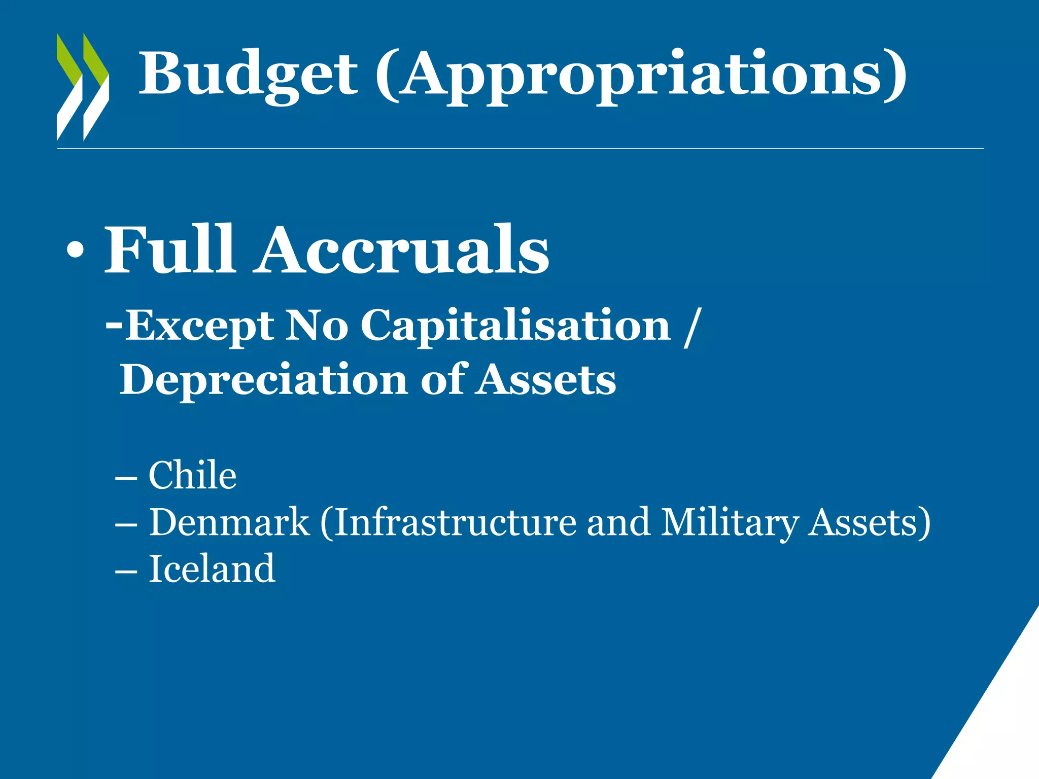Budget (Appropriations)

• Full Accruals
-Except No Capitalisation /
Depreciation of Assets
– Chile
– Denmark (Infrastructure and Military Assets)
– Iceland

 