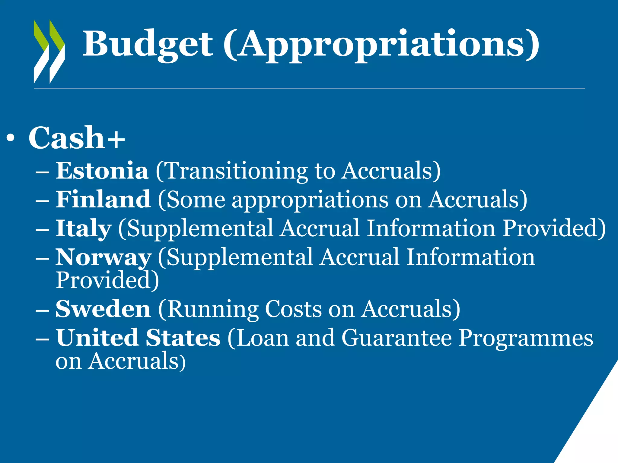 Budget (Appropriations)
• Cash+
– Estonia (Transitioning to Accruals)
– Finland (Some appropriations on Accruals)
– Italy (Supplemental Accrual Information Provided)
– Norway (Supplemental Accrual Information
Provided)
– Sweden (Running Costs on Accruals)
– United States (Loan and Guarantee Programmes
on Accruals)

 