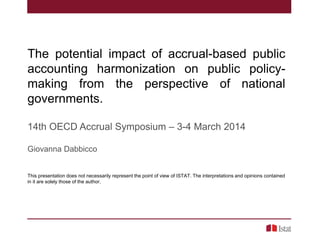 The potential impact of accrual-based public
accounting harmonization on public policymaking from the perspective of national
governments.
14th OECD Accrual Symposium – 3-4 March 2014
Giovanna Dabbicco

This presentation does not necessarily represent the point of view of ISTAT. The interpretations and opinions contained
in it are solely those of the author.

 
