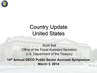 Country Update
United States
Scott Bell
Office of the Fiscal Assistant Secretary
U.S. Department of the Treasury
14th Annual OECD Public Sector Accruals Symposium
March 3, 2014

 
