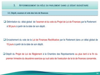 Délimitation du délai global de l’examen et du vote du Projet de Loi de Finances par le Parlement
à 58 jours à partir de la date de son dépôt .
14
 Encadrement du vote de la Loi de Finances Rectificative par le Parlement dans un délai global de
15 jours à partir de la date de son dépôt.
 Dépôt du Projet de Loi de Règlement à la Chambre des Représentants au plus tard à la fin du
premier trimestre du deuxième exercice qui suit celui de l’exécution de la loi de finances concernée.
 
