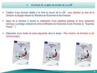16
 Création d’une structure dédiée à la mise en œuvre de la LOF : sous direction au sein de la
Direction du Budget relevant du Ministère de l’Economie et des Finances
 Appui de la structure à travers la mobilisation d’une expertise publique et d'une assistance
technique (Jumelage institutionnel entre le Ministère de l’Economie et des Finances et "Expertise
France " )
 Elaboration d’une feuille de route séquencée dans le temps : Plan d’action, de formation et de
communication.
 