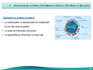 18
Adaptation du système e-budget 2:
 La modernisation, la standardisation et l’amélioration
du suivi des actes de gestion;
 La saisie de l’information à la source;
 La disponibilité de l’information en temps réel.
18
 