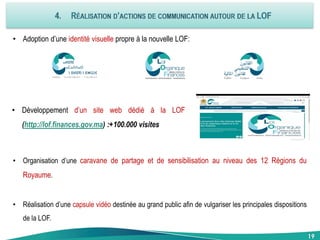 19
• Adoption d’une identité visuelle propre à la nouvelle LOF:
• Développement d’un site web dédié à la LOF
(http://lof.finances.gov.ma) :+100.000 visites
• Organisation d’une caravane de partage et de sensibilisation au niveau des 12 Régions du
Royaume.
• Réalisation d’une capsule vidéo destinée au grand public afin de vulgariser les principales dispositions
de la LOF.
19
 