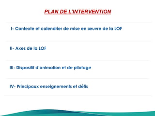 I- Contexte et calendrier de mise en œuvre de la LOF
II- Axes de la LOF
PLAN DE L’INTERVENTION
III- Dispositif d’animation et de pilotage
IV- Principaux enseignements et défis
 