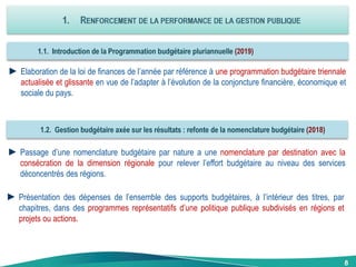 8
►Elaboration de la loi de finances de l’année par référence à une programmation budgétaire triennale
actualisée et glissante en vue de l’adapter à l’évolution de la conjoncture financière, économique et
sociale du pays.
►Passage d’une nomenclature budgétaire par nature a une nomenclature par destination avec la
consécration de la dimension régionale pour relever l’effort budgétaire au niveau des services
déconcentrés des régions.
►Présentation des dépenses de l’ensemble des supports budgétaires, à l’intérieur des titres, par
chapitres, dans des programmes représentatifs d’une politique publique subdivisés en régions et
projets ou actions.
 