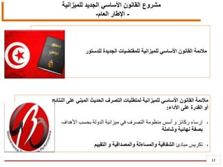 12
‫للميزانية‬ ‫الجديد‬ ‫األساسي‬ ‫القانون‬ ‫مشروع‬
-‫العام‬ ‫اإلطار‬-
‫للدستور‬ ‫الجديدة‬ ‫للمقتضيات‬ ‫للميزانية‬ ‫األساسي‬ ‫القانون‬ ‫مالئمة‬
‫النتائج‬ ‫على‬ ‫المبني‬ ‫الحديث‬ ‫التصرف‬ ‫لمتطلبات‬ ‫للميزانية‬ ‫األساسي‬ ‫القانون‬ ‫مالئمة‬
‫األداء‬ ‫على‬ ‫القدرة‬ ‫أو‬:
•‫األهداف‬ ‫بحسب‬ ‫الدولة‬ ‫ميزانية‬ ‫في‬ ‫التصرف‬ ‫منظومة‬ ‫أسس‬ ‫و‬ ‫ركائز‬ ‫إرساء‬
‫وشاملة‬ ‫نهائية‬ ‫بصفة‬
•‫مبادئ‬ ‫تكريس‬‫التقييم‬ ‫و‬ ‫والمصداقية‬ ‫والمساءلة‬ ‫الشفافية‬
 