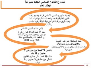 13
‫للميزانية‬ ‫الجديد‬ ‫األساسي‬ ‫القانون‬ ‫مشروع‬
-‫العام‬ ‫اإلطار‬-
6259
‫إعداد‬ ‫وصيغ‬ ‫قواعد‬ ‫األساسي‬ ‫القانون‬ ‫مشروع‬ ‫يضبط‬
‫كما‬ ،‫وتنفيذه‬ ‫عليه‬ ‫والمصادقة‬ ‫وتقديمه‬ ‫المالية‬ ‫قانون‬
‫نتائجها‬ ‫وتقييم‬ ‫الدولة‬ ‫ميزانية‬ ‫تنفيذ‬ ‫مراقبة‬ ‫طرق‬ ‫يحدد‬
‫وغلقها‬.
‫أ‬ ‫ُلغي‬‫ي‬‫األساسي‬ ‫القانون‬ ‫حكام‬
‫عدد‬53‫لسنة‬1967‫في‬ ‫المؤرخ‬8
‫ديسمبر‬1967‫المتممة‬ ‫النصوص‬ ‫و‬
‫له‬ ‫المنقحة‬ ‫و‬‫وخاصة‬‫سنة‬ ‫تنقيح‬
1996‫وسنة‬2004 ‫التسمية‬ ‫نفس‬ ‫على‬ ‫المحافظة‬ ‫تمت‬
«‫للميزانية‬ ‫األساسي‬ ‫القانون‬»
‫يتجاوز‬ ‫القانون‬ ‫مشروع‬ ‫مجال‬ ‫أن‬ ‫من‬ ‫بالرغم‬
‫الميزانية‬‫يتضمن‬72‫فصال‬‫على‬ ‫موزعين‬7
‫و‬ ‫عناوين‬11‫باب‬
‫مقابل‬49‫القانون‬ ‫مستوى‬ ‫على‬ ‫فصل‬
‫على‬ ‫موزعة‬ ‫الحالي‬3‫و‬ ‫عناوين‬8
‫أبواب‬
 