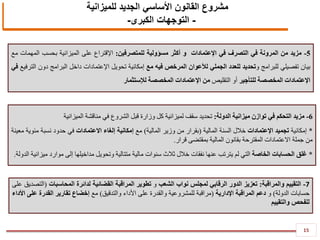 15
5-‫مزيد‬‫من‬‫المرونة‬‫في‬‫التصرف‬‫في‬‫اإلعتمادات‬‫و‬‫أكثر‬‫مسؤولية‬‫للمتصرفين‬:‫اإلقتراع‬‫على‬‫الميزانية‬‫بحسب‬‫المهمات‬‫مع‬
‫بيان‬‫تفصيلي‬‫للبرامج‬‫و‬‫تحديد‬‫للعدد‬‫الجملي‬‫لألعوان‬‫المرخص‬‫فيه‬‫مع‬‫إمكانية‬‫تحويل‬‫اإلعتمادات‬‫داخل‬‫البرامج‬‫دون‬‫الترفيع‬‫في‬
‫اإلعتمادات‬‫المخصصة‬‫للتأجير‬‫أو‬‫التقليص‬‫من‬‫اإلعتمادات‬‫المخصصة‬‫لإلستثمار‬
7-‫التقييم‬‫والمراقبة‬:‫تعزيز‬‫الدور‬‫الرقابي‬‫لمجلس‬‫نواب‬‫الشعب‬‫و‬‫تطوير‬‫المراقبة‬‫القضائية‬‫لدائرة‬‫المحاسبات‬(‫التصديق‬‫على‬
‫حسابات‬‫الدولة‬)‫و‬‫دعم‬‫المراقبة‬‫اإلدارية‬(‫مراقبة‬‫للمشروعية‬‫والقدرة‬‫على‬‫األداء‬‫والتدقيق‬)‫مع‬‫إخضاع‬‫تقارير‬‫القدرة‬‫على‬‫األداء‬
‫للفحص‬‫والتقييم‬
6-‫مزيد‬‫التحكم‬‫في‬‫توازن‬‫ميزانية‬‫الدولة‬:‫تحديد‬‫سقف‬‫لميزانية‬‫كل‬‫وزارة‬‫قبل‬‫الشروع‬‫في‬‫مناقشة‬‫الميزانية‬
*‫إمكانية‬‫تجميد‬‫اإلعتمادات‬‫خالل‬‫السنة‬‫المالية‬(‫بقرار‬‫من‬‫وزير‬‫المالية‬)‫مع‬‫إمكانية‬‫إلغاء‬‫االعتمادات‬‫في‬‫حدود‬‫نسبة‬‫مئوية‬‫معينة‬
‫من‬‫جملة‬‫االعتمادات‬‫المقترحة‬‫بقانون‬‫المالية‬‫بمقتضى‬‫قرار‬.
*‫غلق‬‫الحسابات‬‫الخاصة‬‫التي‬‫لم‬‫يترتب‬‫عنها‬‫نفقات‬‫خالل‬‫ثالث‬‫سنوات‬‫مالية‬‫متتالية‬‫وتحويل‬‫مداخيلها‬‫إلى‬‫موارد‬‫ميزانية‬‫الدولة‬.
‫للميزانية‬ ‫الجديد‬ ‫األساسي‬ ‫القانون‬ ‫مشروع‬
-‫التوجهات‬‫الكبرى‬-
 