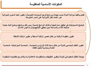 9
‫المكونات‬‫األساسية‬‫للمنظومة‬
‫للميزانية‬ ‫السنوي‬ ‫البعد‬ ‫تطوير‬ ‫و‬ ‫العمومية‬ ‫السياسات‬ ‫تترجم‬ ‫وبرامج‬ ‫مهمات‬ ‫حسب‬ ‫الدولة‬ ‫ميزانية‬ ‫وتنفيذ‬ ‫تقديم‬
‫عبر‬‫إعتماد‬، ‫المتوسط‬ ‫المدى‬ ‫على‬ ‫للميزانية‬ ‫إطار‬
‫تحقيق‬ ‫في‬ ‫المسؤوليات‬ ‫توضيح‬‫إستراتيجية‬‫البرامج‬ ‫وأهداف‬(‫برنامج‬ ‫لكل‬ ‫رئيس‬ ‫تسمية‬)‫جديدة‬ ‫آليات‬ ‫ووضع‬
‫النتائج‬ ‫تحقيق‬ ‫حول‬ ‫والمساءلة‬ ‫األداء‬ ‫لمتابعة‬(‫األداء‬ ‫قيس‬ ‫مؤشرات‬)،
،‫الالحقة‬ ‫الرقابة‬ ‫تطوير‬ ‫و‬ ‫السابقة‬ ‫الرقابة‬ ‫تعصير‬ ‫خالل‬ ‫من‬ ‫الرقابة‬ ‫منظومة‬ ‫تطوير‬
‫تطوير‬‫للدولة‬ ‫المحاسبي‬ ‫النظام‬‫المحاسبة‬ ‫من‬ ‫أنواع‬ ‫ثالث‬ ‫مسك‬ ‫خالل‬ ‫من‬:‫المحاسبة‬‫الميزانياتية‬‫المحاسبة‬ ،
،‫الكلفة‬ ‫تحليل‬ ‫ومحاسبة‬ ‫العامة‬
‫بما‬ ‫اإلعالمية‬ ‫والمنظومات‬ ‫التطبيقات‬ ‫وتطوير‬ ‫للدولة‬ ‫المعلوماتي‬ ‫النظام‬ ‫حوكمة‬‫يتالئم‬‫المنظومة‬ ‫مقتضيات‬ ‫مع‬
 