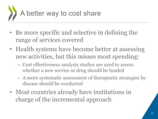 • Be more specific and selective in defining the
range of services covered
• Health systems have become better at assessing
new activities, but this misses most spending:
– Cost effectiveness analysis studies are used to assess
whether a new service or drug should be funded
– A more systematic assessment of therapeutic strategies by
disease should be conducted
• Most countries already have institutions in
charge of the incremental approach
21
A better way to cost share
 