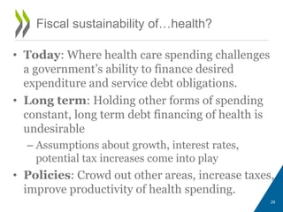 • Today: Where health care spending challenges
a government’s ability to finance desired
expenditure and service debt obligations.
• Long term: Holding other forms of spending
constant, long term debt financing of health is
undesirable
– Assumptions about growth, interest rates,
potential tax increases come into play
• Policies: Crowd out other areas, increase taxes,
improve productivity of health spending.
28
Fiscal sustainability of…health?
 