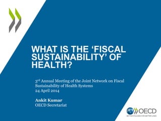WHAT IS THE ‘FISCAL
SUSTAINABILITY’ OF
HEALTH?
3rd Annual Meeting of the Joint Network on Fiscal
Sustainability of Health Systems
24 April 2014
Ankit Kumar
OECD Secretariat
 