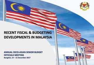 1
ANNUAL OECD-ASIAN SENIOR BUDGET
OFFICIALS MEETING
Bangkok, 14 – 15 December 2017
RECENT FISCAL & BUDGETING
DEVELOPMENTS IN MALAYSIA
 