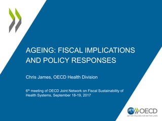 AGEING: FISCAL IMPLICATIONS
AND POLICY RESPONSES
Chris James, OECD Health Division
6th meeting of OECD Joint Network on Fiscal Sustainability of
Health Systems, September 18-19, 2017
 
