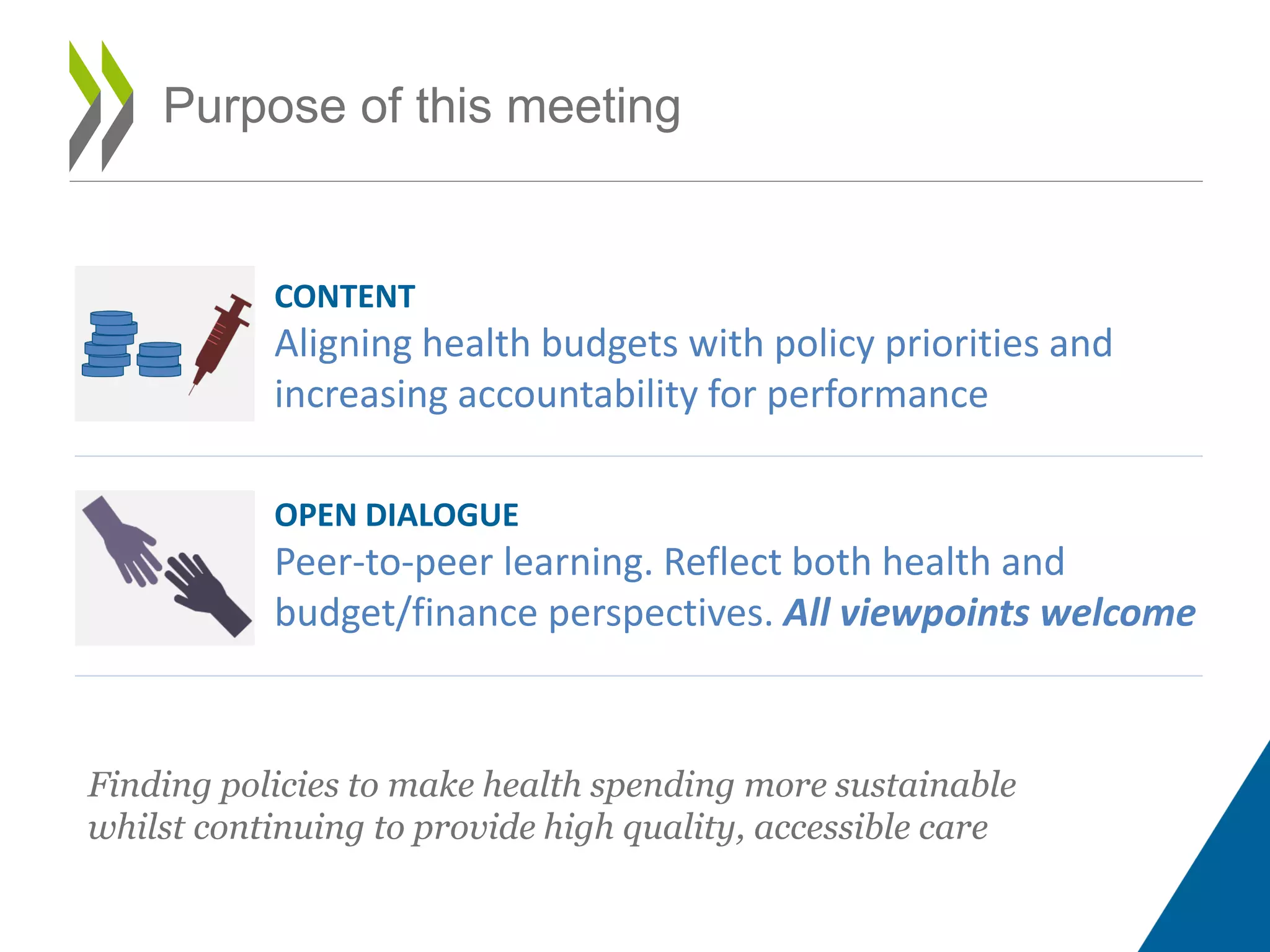 Purpose of this meeting
CONTENT
Aligning health budgets with policy priorities and
increasing accountability for performance
OPEN DIALOGUE
Peer-to-peer learning. Reflect both health and
budget/finance perspectives. All viewpoints welcome
Finding policies to make health spending more sustainable
whilst continuing to provide high quality, accessible care
 