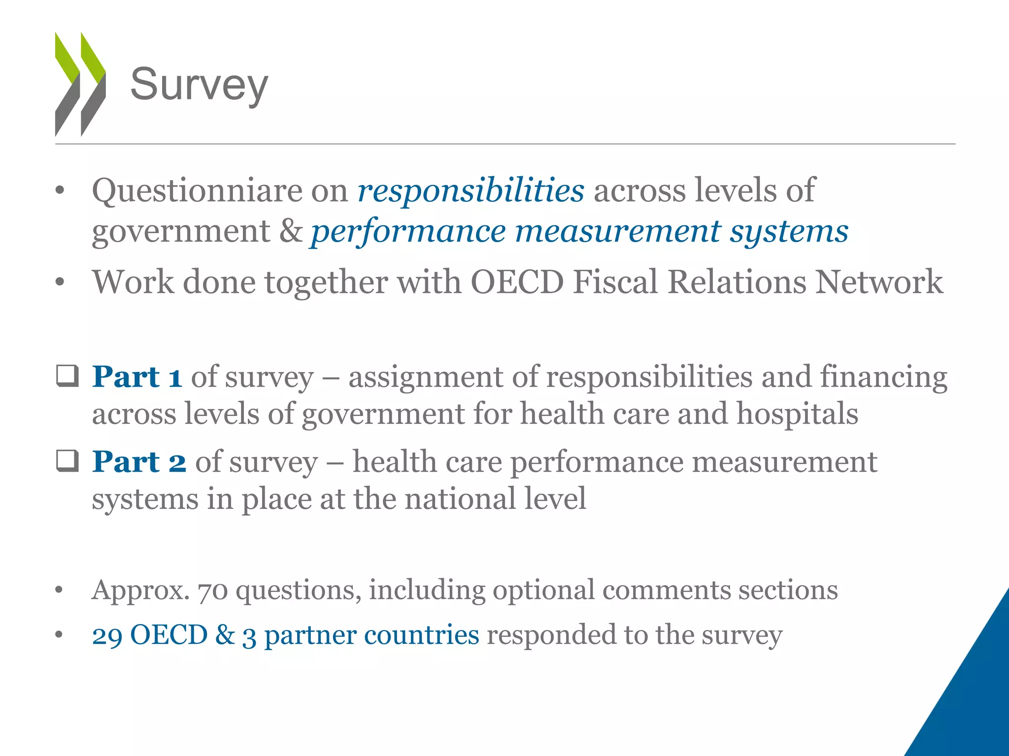 • Questionniare on responsibilities across levels of
government & performance measurement systems
• Work done together with OECD Fiscal Relations Network
 Part 1 of survey – assignment of responsibilities and financing
across levels of government for health care and hospitals
 Part 2 of survey – health care performance measurement
systems in place at the national level
• Approx. 70 questions, including optional comments sections
• 29 OECD & 3 partner countries responded to the survey
Survey
 