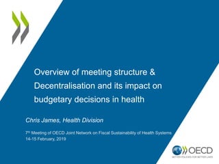 Overview of meeting structure &
Decentralisation and its impact on
budgetary decisions in health
Chris James, Health Division
7th Meeting of OECD Joint Network on Fiscal Sustainability of Health Systems
14-15 February, 2019
 
