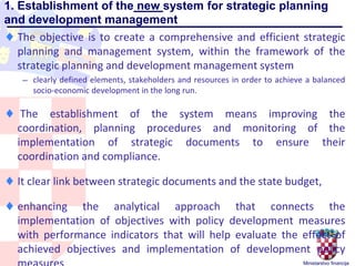 Ministarstvo financija
1. Establishment of the new system for strategic planning
and development management
♦ The objective is to create a comprehensive and efficient strategic
planning and management system, within the framework of the
strategic planning and development management system
— clearly defined elements, stakeholders and resources in order to achieve a balanced
socio-economic development in the long run.
♦ The establishment of the system means improving the
coordination, planning procedures and monitoring of the
implementation of strategic documents to ensure their
coordination and compliance.
♦ It clear link between strategic documents and the state budget,
♦ enhancing the analytical approach that connects the
implementation of objectives with policy development measures
with performance indicators that will help evaluate the effect of
achieved objectives and implementation of development policy
 
