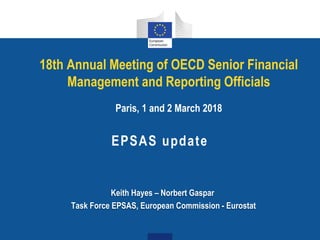 18th Annual Meeting of OECD Senior Financial
Management and Reporting Officials
Paris, 1 and 2 March 2018
EPSAS update
Keith Hayes – Norbert Gaspar
Task Force EPSAS, European Commission - Eurostat
 