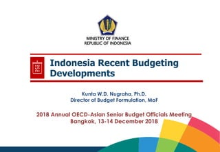 1
Indonesia Recent Budgeting
Developments
2018 Annual OECD-Asian Senior Budget Officials Meeting
Bangkok, 13-14 December 2018
MINISTRY OF FINANCE
REPUBLIC OF INDONESIA
Kunta W.D. Nugraha, Ph.D.
Director of Budget Formulation, MoF
 