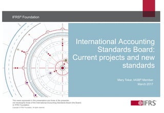 The views expressed in this presentation are those of the presenter,
not necessarily those of the International Accounting Standards Board (the Board)
or IFRS Foundation.
Copyright © IFRS Foundation. All rights reserved
IFRS® Foundation
International Accounting
Standards Board:
Current projects and new
standards
Mary Tokar, IASB® Member
March 2017
 