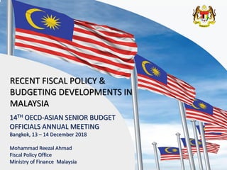 1
14TH OECD-ASIAN SENIOR BUDGET
OFFICIALS ANNUAL MEETING
Bangkok, 13 – 14 December 2018
Mohammad Reezal Ahmad
Fiscal Policy Office
Ministry of Finance Malaysia
RECENT FISCAL POLICY &
BUDGETING DEVELOPMENTS IN
MALAYSIA
 