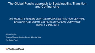 The Global Fund’s approach to Sustainability, Transition
and Co-financing
2nd HEALTH SYSTEMS JOINT NETWORK MEETING FOR CENTRAL,
EASTERN AND SOUTH-EASTERN EUROPEAN COUNTRIES
Tallinn, 1-2 Dec. 2016
Nicolas Cantau
Regional Manager, Eastern Europe & Central Asia
The Global Fund
 