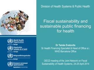 Division of Health Systems & Public Health
Fiscal sustainability and
sustainable public financing
for health
Dr Tamás Evetovits
Sr Health Financing Specialist & Head of Office a.i.
WHO Barcelona Office
OECD meeting of the Joint Network on Fiscal
Sustainability of Health Systems, 24-25 April 2014
 