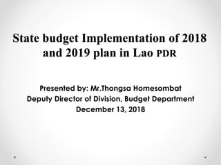 State budget Implementation of 2018
and 2019 plan in Lao PDR
Presented by: Mr.Thongsa Homesombat
Deputy Director of Division, Budget Department
December 13, 2018
 