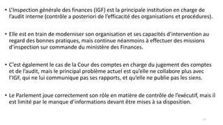 • L’Inspection générale des finances (IGF) est la principale institution en charge de
l’audit interne (contrôle a posteriori de l’efficacité des organisations et procédures).
• Elle est en train de moderniser son organisation et ses capacités d’intervention au
regard des bonnes pratiques, mais continue néanmoins à effectuer des missions
d’inspection sur commande du ministère des Finances.
• C’est également le cas de la Cour des comptes en charge du jugement des comptes
et de l’audit, mais le principal problème actuel est qu’elle ne collabore plus avec
l’IGF, qui ne lui communique pas ses rapports, et qu’elle ne publie pas les siens.
• Le Parlement joue correctement son rôle en matière de contrôle de l’exécutif, mais il
est limité par le manque d’informations devant être mises à sa disposition.
11
 