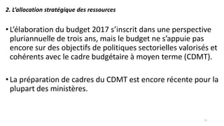 2. L’allocation stratégique des ressources
•L’élaboration du budget 2017 s’inscrit dans une perspective
pluriannuelle de trois ans, mais le budget ne s’appuie pas
encore sur des objectifs de politiques sectorielles valorisés et
cohérents avec le cadre budgétaire à moyen terme (CDMT).
•La préparation de cadres du CDMT est encore récente pour la
plupart des ministères.
12
 