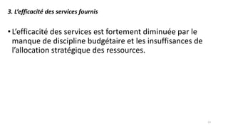 3. L’efficacité des services fournis
•L’efficacité des services est fortement diminuée par le
manque de discipline budgétaire et les insuffisances de
l’allocation stratégique des ressources.
13
 