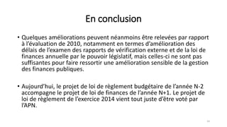 En conclusion
• Quelques améliorations peuvent néanmoins être relevées par rapport
à l’évaluation de 2010, notamment en termes d’amélioration des
délais de l’examen des rapports de vérification externe et de la loi de
finances annuelle par le pouvoir législatif, mais celles-ci ne sont pas
suffisantes pour faire ressortir une amélioration sensible de la gestion
des finances publiques.
• Aujourd’hui, le projet de loi de règlement budgétaire de l’année N-2
accompagne le projet de loi de finances de l’année N+1. Le projet de
loi de règlement de l’exercice 2014 vient tout juste d’être voté par
l’APN.
14
 