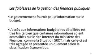 Les faiblesses de la gestion des finances publiques
•Le gouvernement fournit peu d’information sur le
budget.
•L'accès aux informations budgétaires détaillées est
très limité bien que certaines informations soient
accessibles sur le site Internet du ministère des
Finances, comme la Situation SROT, mais celle-ci est
très agrégée et présentée uniquement selon la
classification économique.
15
 