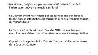 • Par ailleurs, L'Algérie n'a pas encore codifié le droit à l'accès à
l'information gouvernementale dans la loi.
• Le Gouvernement ne rend pas publics ses rapports d'audit et ne
fournit aucune information concernant le suivi des recommandations
du rapport d'audit.
• La Cour des Comptes dispose d’un site WEB que le public peut
consulter pour obtenir des informations relatives à son organisation.
• Cependant, le rapport de fin d'année n'est pas publié sur le site web
de la Cour des Comptes.
16
 