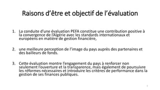 Raisons d’être et objectif de l’évaluation
1. La conduite d’une évaluation PEFA constitue une contribution positive à
la convergence de l’Algérie avec les standards internationaux et
européens en matière de gestion financière,
2. une meilleure perception de l’image du pays auprès des partenaires et
des bailleurs de fonds.
3. Cette évaluation montre l’engagement du pays à renforcer non
seulement l’ouverture et la transparence, mais également de poursuivre
les réformes nécessaires et introduire les critères de performance dans la
gestion de ses finances publiques.
3
 