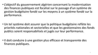 • L’objectif du gouvernement algérien concernant la modernisation
des finances publiques est focalisé sur le passage d’un système de
gestion budgétaire fondé sur les moyens à un système fondé sur la
performance.
• Un tel système doit assurer que la politique budgétaire reflète les
priorités nationales et sectorielles et que les gestionnaires des fonds
publics soient responsabilisés et jugés sur leur performance.
• Il doit conduire à une gestion plus efficace et transparente des
finances publiques.
4
 