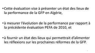 •Cette évaluation vise à présenter un état des lieux de
la performance de la GFP en Algérie,
•à mesurer l’évolution de la performance par rapport à
la précédente évaluation PEFA de 2010, et
•à fournir un état des lieux qui permettrait d’alimenter
les réflexions sur les prochaines réformes de la GFP.
5
 