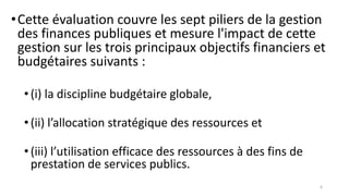 •Cette évaluation couvre les sept piliers de la gestion
des finances publiques et mesure l'impact de cette
gestion sur les trois principaux objectifs financiers et
budgétaires suivants :
•(i) la discipline budgétaire globale,
•(ii) l’allocation stratégique des ressources et
•(iii) l’utilisation efficace des ressources à des fins de
prestation de services publics.
6
 