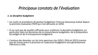 Principaux constats de l’évaluation
1. La discipline budgétaire
• Les outils et procédures de gestion budgétaire n’ont pas beaucoup évolué depuis
la première évaluation PEFA qui s’est déroulée en 2010.
• Ils ne sont pas de qualité suffisante pour améliorer la discipline budgétaire, en
particulier dans les domaines de la nomenclature budgétaire, de la préparation
du budget et de la transparence budgétaire.
• L’analyse des données sur les trois exercices clos (2013, 2014 et 2015) montre
que les écarts entre la prévision et l’exécution budgétaire sont généralement
inférieurs à 10%.
7
 