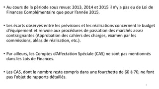 • Au cours de la période sous revue: 2013, 2014 et 2015 il n’y a pas eu de Loi de
Finances Complémentaire que pour l’année 2015.
• Les écarts observés entre les prévisions et les réalisations concernent le budget
d’équipement et renvoie aux procédures de passation des marchés assez
contraignantes (Approbation des cahiers des charges, examen par les
commissions, aléas de réalisation, etc.).
• Par ailleurs, les Comptes d’Affectation Spéciale (CAS) ne sont pas mentionnés
dans les Lois de Finances.
• Les CAS, dont le nombre reste compris dans une fourchette de 60 à 70, ne font
pas l’objet de rapports détaillés.
8
 