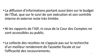•La diffusion d’informations portant aussi bien sur le budget
de l’État, que sur le suivi de son exécution et son contrôle
interne et externe reste très limitée.
•Ni les rapports de l’IGF, ni ceux de la Cour des Comptes ne
sont accessibles au public.
•La collecte des recettes ne s’appuie pas sur la recherche
d’un meilleur rendement de l’assiette fiscale et sur
l’efficacité des recouvrements. 9
 